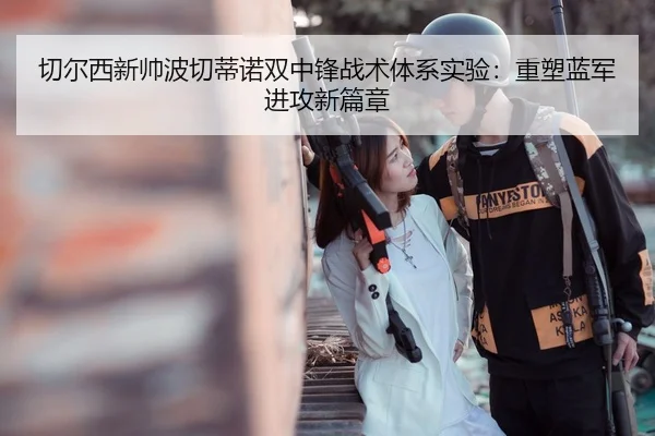 切尔西新帅波切蒂诺双中锋战术体系实验：重塑蓝军进攻新篇章